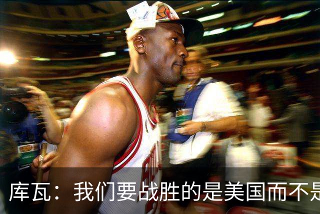 库瓦：我们要战胜的是美国而不是巴洛贡 若能交手西班牙会很美妙