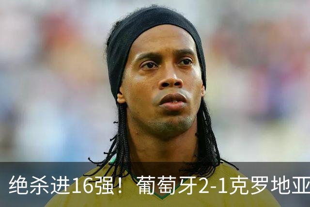绝杀进16强！葡萄牙2-1克罗地亚 C罗淘汰赛首球G·拉莫斯补时绝杀